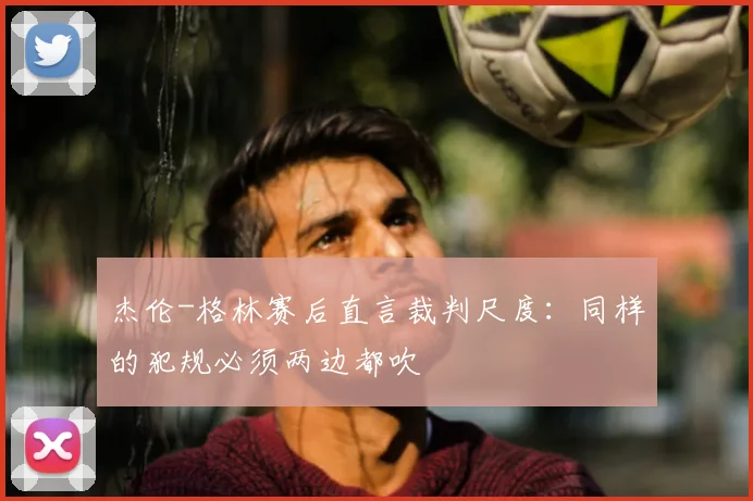 杰伦-格林赛后直言裁判尺度：同样的犯规必须两边都吹