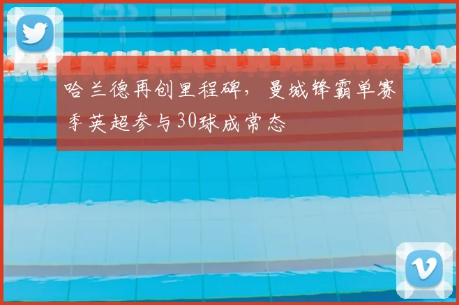 哈兰德再创里程碑，曼城锋霸单赛季英超参与30球成常态