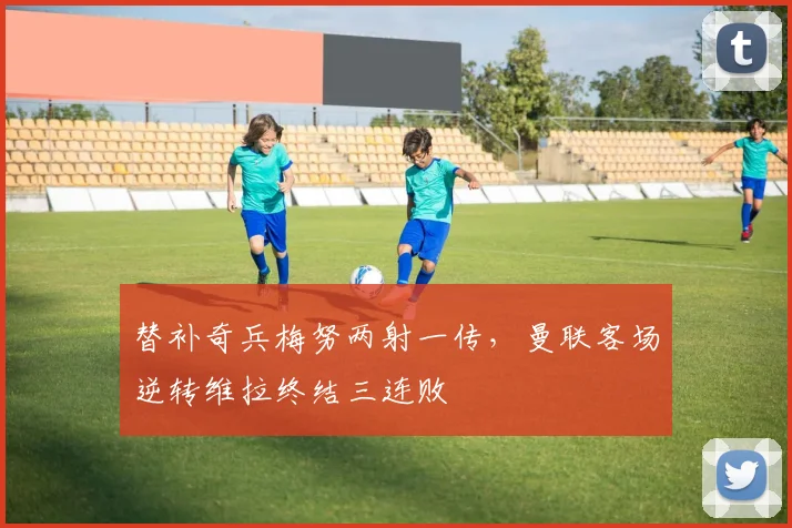 替补奇兵梅努两射一传，曼联客场逆转维拉终结三连败