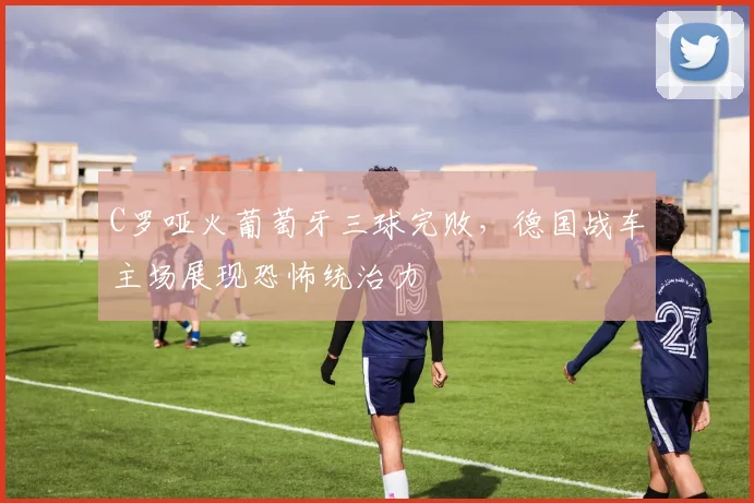 C罗哑火葡萄牙三球完败，德国战车主场展现恐怖统治力