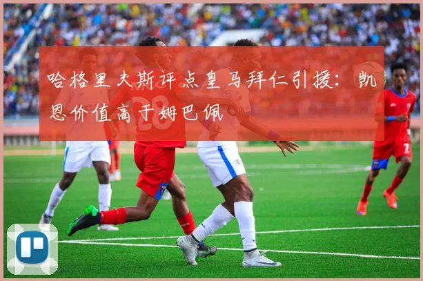 哈格里夫斯评点皇马拜仁引援：凯恩价值高于姆巴佩