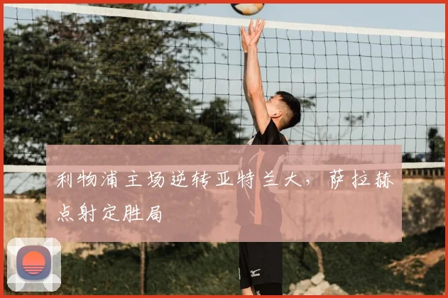 利物浦主场逆转亚特兰大，萨拉赫点射定胜局