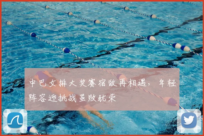 中巴女排大奖赛宿敌再相遇,年轻阵容迎挑战虽败犹荣