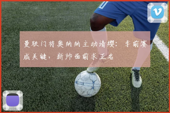 曼联门将奥纳纳主动请缨：季前赛成关键，新帅面前求正名