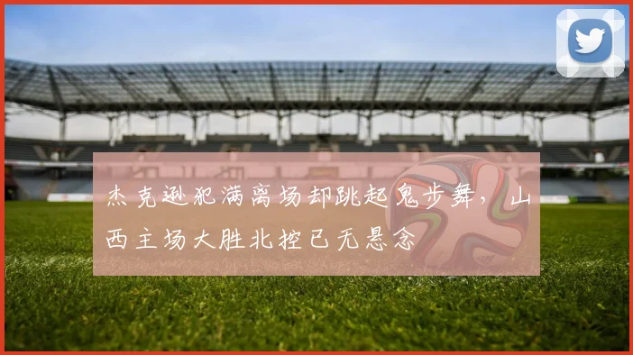 杰克逊犯满离场却跳起鬼步舞，山西主场大胜北控已无悬念