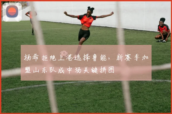 杨希拒绝上港选择鲁能，新赛季加盟山东队成中场关键拼图