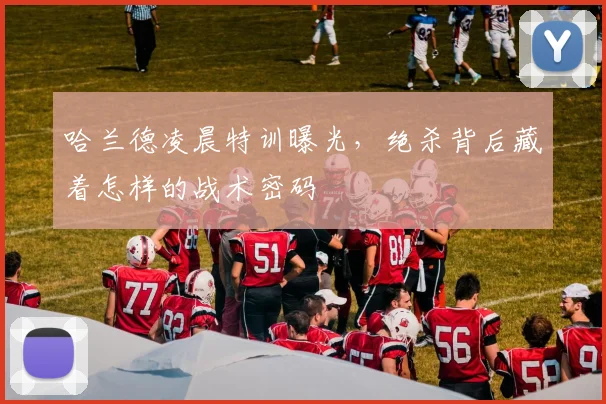 哈兰德凌晨特训曝光，绝杀背后藏着怎样的战术密码