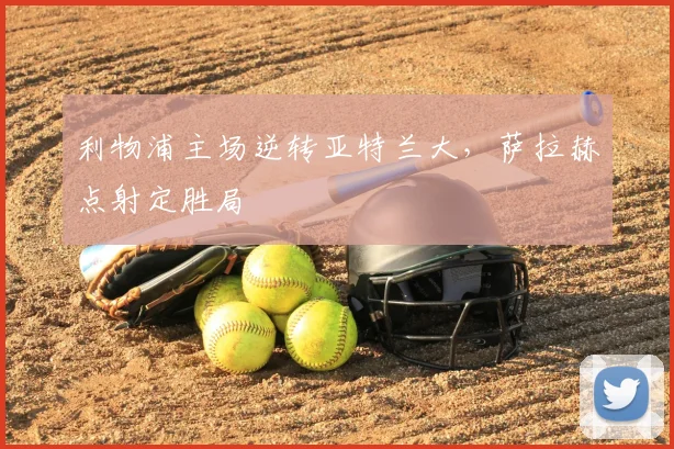 利物浦主场逆转亚特兰大，萨拉赫点射定胜局