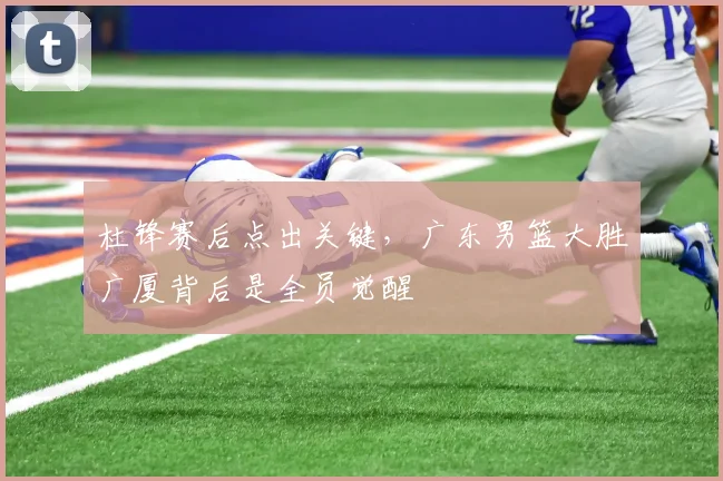 杜锋赛后点出关键，广东男篮大胜广厦背后是全员觉醒