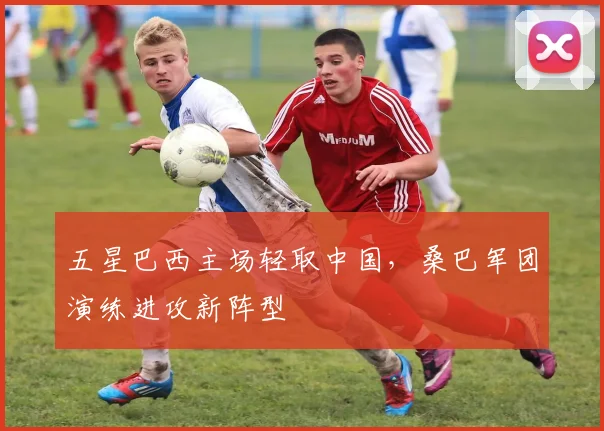 五星巴西主场轻取中国，桑巴军团演练进攻新阵型