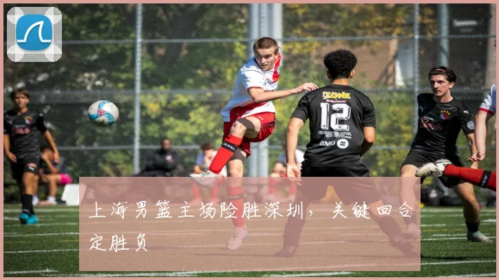 上海男篮主场险胜深圳,关键回合定胜负