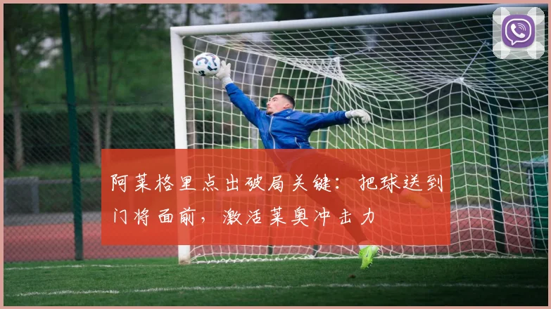 阿莱格里点出破局关键：把球送到门将面前，激活莱奥冲击力